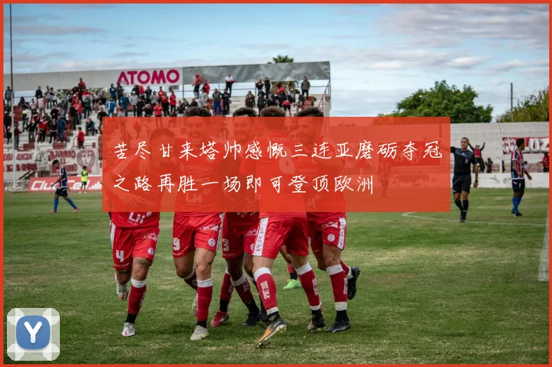 苦尽甘来塔帅感慨三连亚磨砺夺冠之路再胜一场即可登顶欧洲