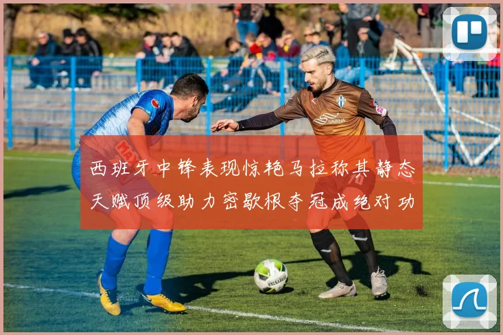西班牙中锋表现惊艳马拉称其静态天赋顶级助力密歇根夺冠成绝对功臣