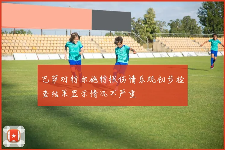 巴萨对特尔施特根伤情乐观初步检查结果显示情况不严重