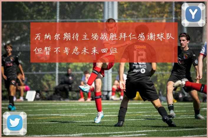 万纳尔期待主场战胜拜仁感谢球队但暂不考虑未来回归