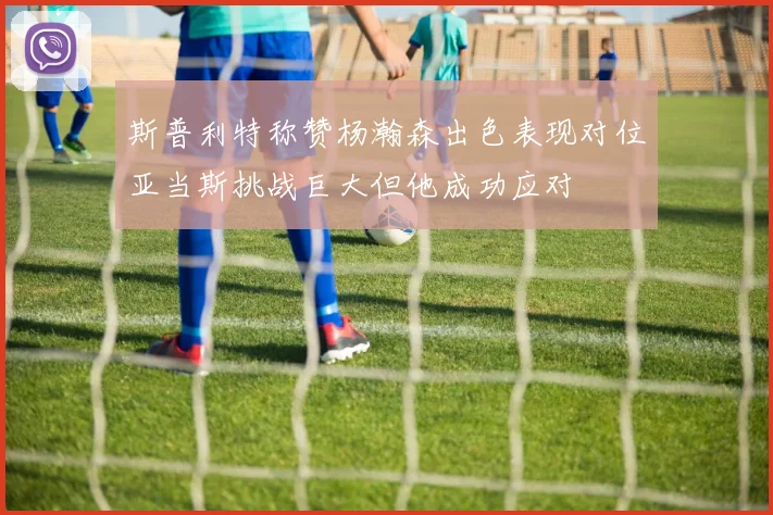 斯普利特称赞杨瀚森出色表现对位亚当斯挑战巨大但他成功应对