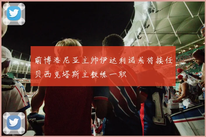 前博洛尼亚主帅伊达利诺或将接任贝西克塔斯主教练一职