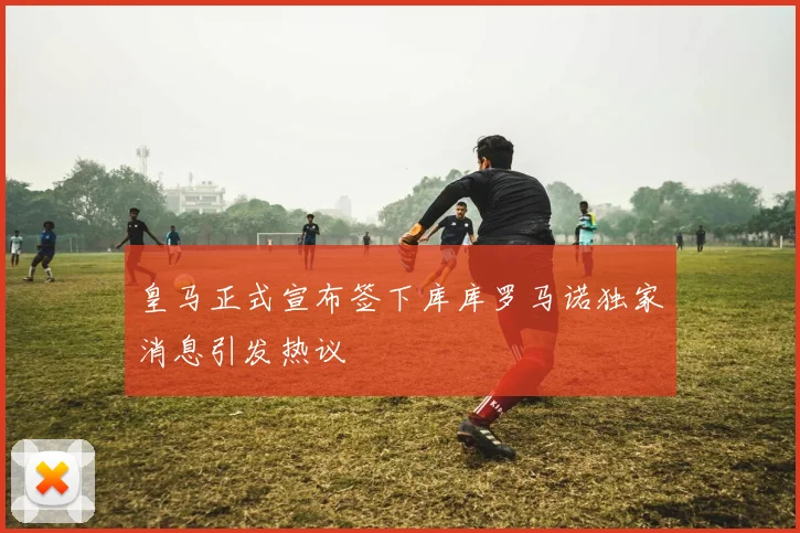 皇马正式宣布签下库库罗马诺独家消息引发热议