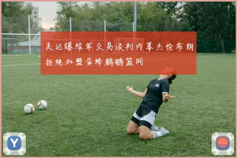 美记曝绿军交易谈判内幕杰伦布朗拒绝加盟黄蜂鹈鹕篮网