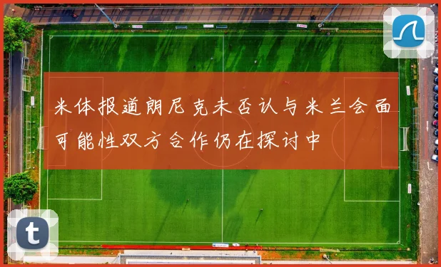 米体报道朗尼克未否认与米兰会面可能性双方合作仍在探讨中