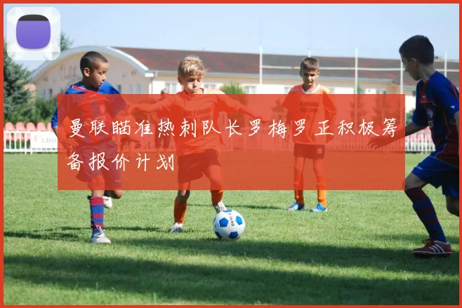 曼联瞄准热刺队长罗梅罗正积极筹备报价计划