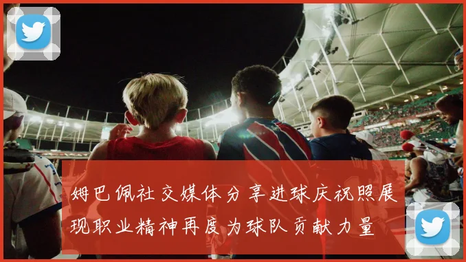 姆巴佩社交媒体分享进球庆祝照展现职业精神再度为球队贡献力量