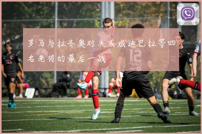罗马与拉齐奥对决或成迪巴拉等四名老将的最后一战