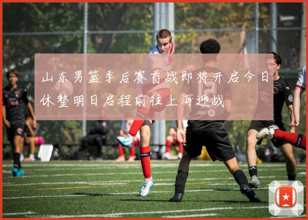 山东男篮季后赛首战即将开启今日休整明日启程前往上海迎战