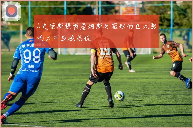 A史密斯强调詹姆斯对篮球的巨大影响力不应被忽视