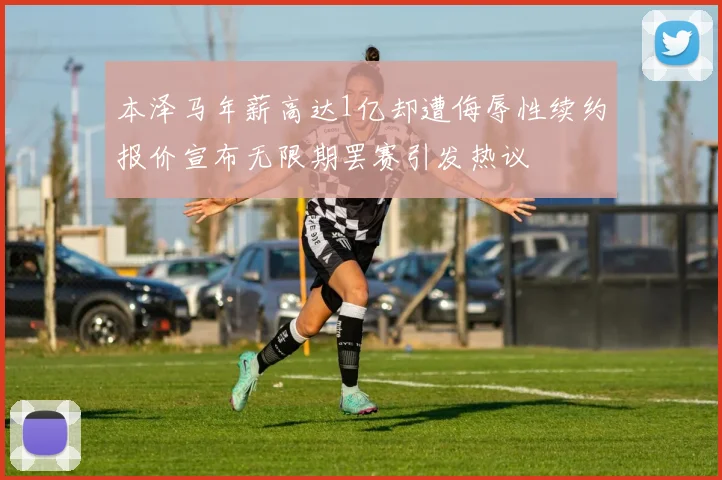 本泽马年薪高达1亿却遭侮辱性续约报价宣布无限期罢赛引发热议