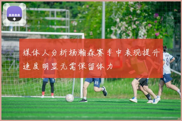 媒体人分析杨瀚森赛季中表现提升速度明显无需保留体力